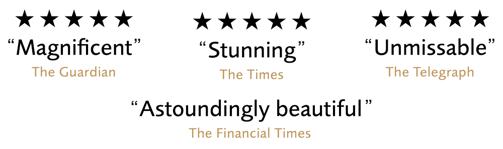 5 Stars Magnificent - The Guardian, 5 Stars Stunning - The Times, 5 Stars Unmissable - The Telegraph, Astoundingly Beautiful - The Financial Times